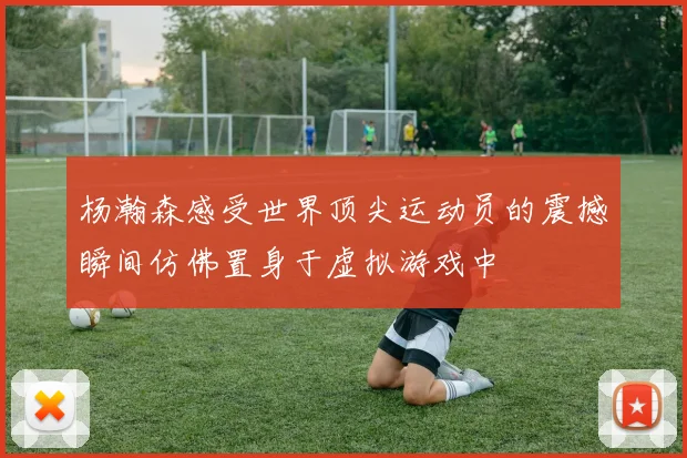 杨瀚森感受世界顶尖运动员的震撼瞬间仿佛置身于虚拟游戏中