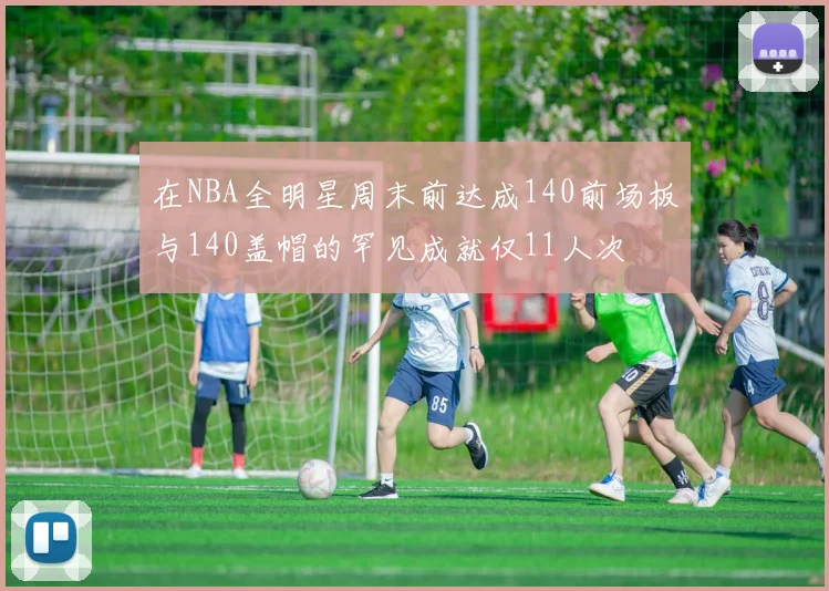 在NBA全明星周末前达成140前场板与140盖帽的罕见成就仅11人次