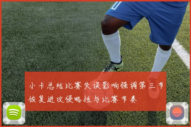 小卡总结比赛失误影响强调第三节恢复进攻侵略性与比赛节奏