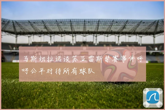 马斯切拉诺谈苏亚雷斯禁赛事件呼吁公平对待所有球队