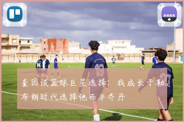 奎因谈篮球巨星选择：我成长于勒布朗时代选择他而非乔丹