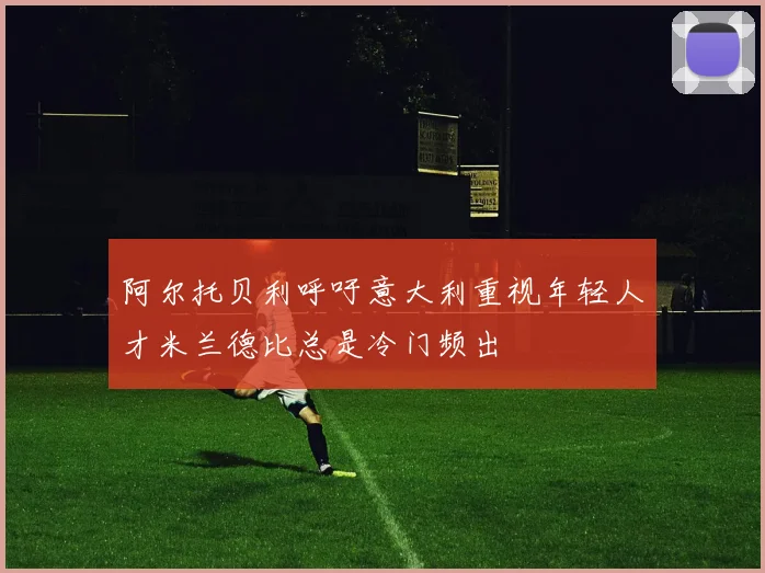 阿尔托贝利呼吁意大利重视年轻人才米兰德比总是冷门频出