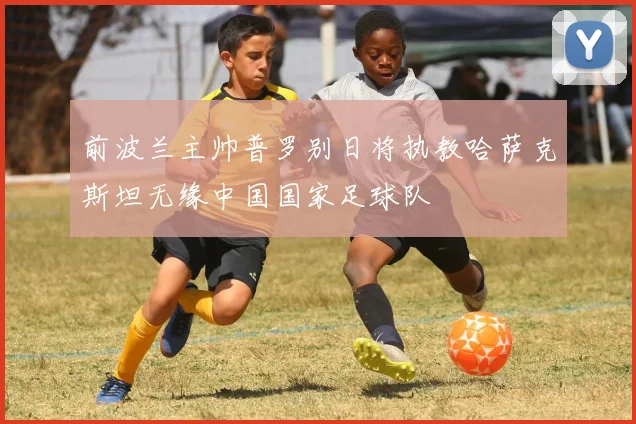 前波兰主帅普罗别日将执教哈萨克斯坦无缘中国国家足球队