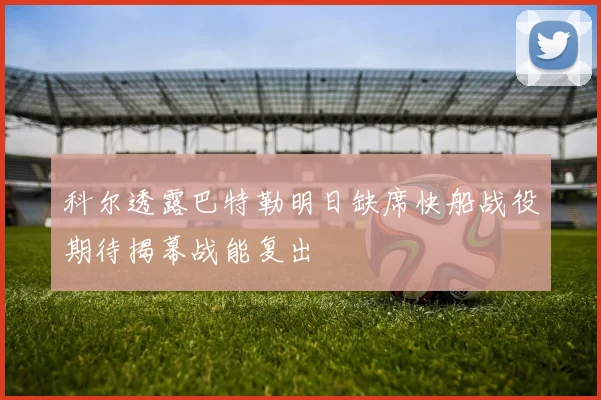科尔透露巴特勒明日缺席快船战役期待揭幕战能复出