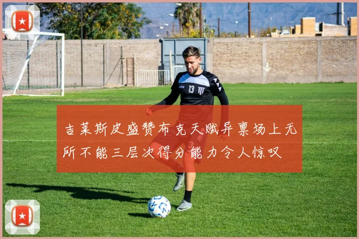 吉莱斯皮盛赞布克天赋异禀场上无所不能三层次得分能力令人惊叹