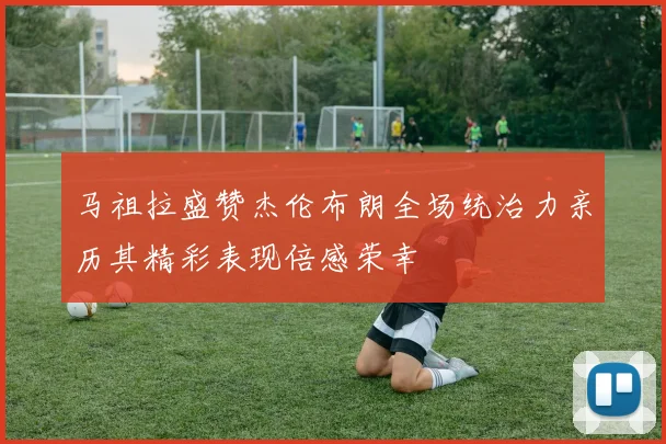 马祖拉盛赞杰伦布朗全场统治力亲历其精彩表现倍感荣幸