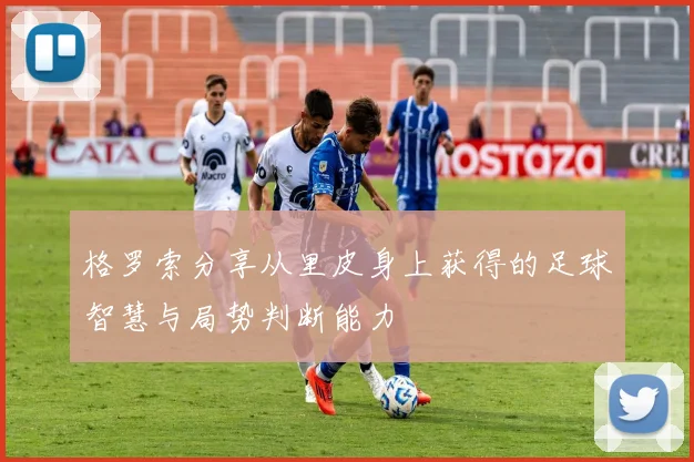 格罗索分享从里皮身上获得的足球智慧与局势判断能力