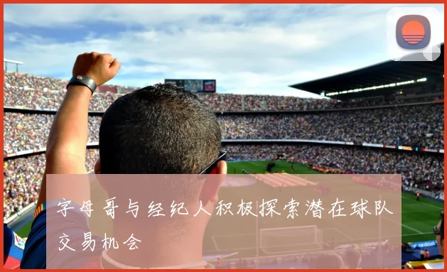 字母哥与经纪人积极探索潜在球队交易机会