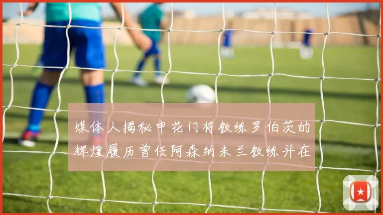 媒体人揭秘申花门将教练罗伯茨的辉煌履历曾任阿森纳米兰教练并在华夏执教