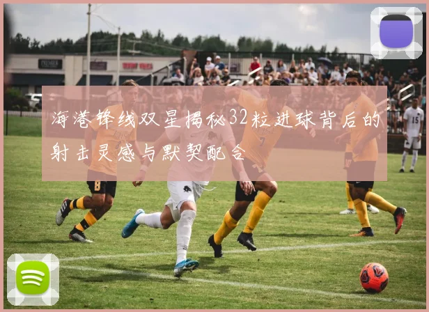 海港锋线双星揭秘32粒进球背后的射击灵感与默契配合