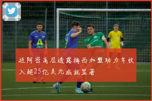 迈阿密高层透露梅西加盟助力年收入超25亿美元成就显著