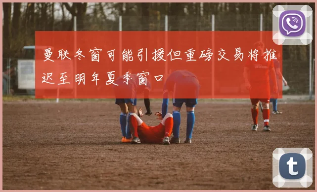 曼联冬窗可能引援但重磅交易将推迟至明年夏季窗口