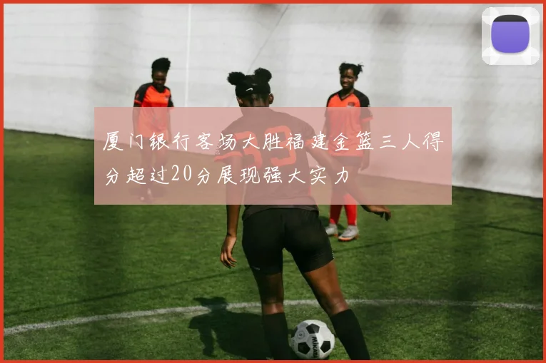 厦门银行客场大胜福建金篮三人得分超过20分展现强大实力