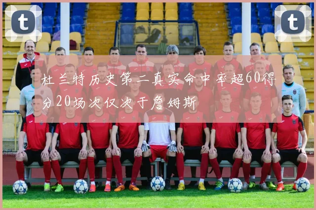 杜兰特历史第二真实命中率超60得分20场次仅次于詹姆斯